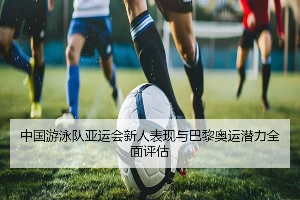 中国游泳队亚运会新人表现与巴黎奥运潜力全面评估